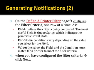 3. On the Define A Printer Filter page configure
     the Filter Criteria, one raw at a time. As:
 ▪    Field: defines the criteria being compared. The most
      useful Field is Queue Status, which indicates the
      printer’s current state.
 ▪    Condition: conditions vary depending on the value
      you select for the Field.
 ▪    Value: the value, the Field, and the Condition must
      match for a printer to meet the filter criteria.
4. when you have configured the filter criteria 
   click Next.
 