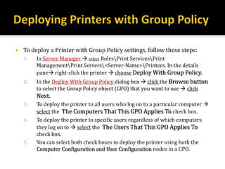    To deploy a Printer with Group Policy settings, follow these steps:
    1.   In Server Manager  select RolesPrint ServicesPrint
         ManagementPrint Servers<Server-Name>Printers. In the details
         pane right-click the printer  choose Deploy With Group Policy.
    2.   In the Deploy With Group Policy dialog box  click the Browse button
         to select the Group Policy object (GPO) that you want to use  click
         Next.
    3.   To deploy the printer to all users who log on to a particular computer 
         select the The Computers That This GPO Applies To check box.
    4.   To deploy the printer to specific users regardless of which computers
         they log on to  select the The Users That This GPO Applies To
         check box.
    5.   You can select both check boxes to deploy the printer using both the
         Computer Configuration and User Configuration nodes in a GPO.
 