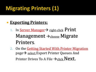    Exporting Printers:
                           Print
    1. In Server Manager right-click
       Management choose Migrate
       Printers.
    2. On the Getting Started With Printer Migration
       page select Export Printer Queues And
       Printer Drives To A File click Next.
 