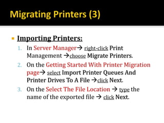    Importing Printers:
    1. In Server Manager right-click Print
       Management choose Migrate Printers.
    2. On the Getting Started With Printer Migration
       page select Import Printer Queues And
       Printer Drives To A File click Next.
    3. On the Select The File Location  type the
       name of the exported file  click Next.
 