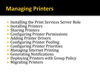    Installing the Print Services Server Role
   Installing Printers
   Sharing Printers
   Configuring Printer Permissions
   Adding Printer Drivers
   Configuring Printer Pooling
   Configuring Printer Priorities
   Managing Internet Printing
   Generating Notifications
   Deploying Printers with Group Policy
   Migrating Printers
 