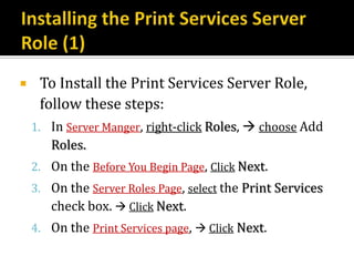     To Install the Print Services Server Role,
     follow these steps:
    1. In Server Manger, right-click Roles,  choose Add
       Roles.
    2. On the Before You Begin Page, Click Next.
    3. On the Server Roles Page, select the Print Services
       check box.  Click Next.
    4. On the Print Services page,  Click Next.
 