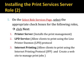 5. On the Select Role Services Page, select the
   appropriate check boxes for the following roles,
    click Next:
 1. Printer Server (Installs the print management)
 2. LPD Service (Allow clients to print using the Line
    Printer Daemon (LPD) protocol
 3. Internet Printing (Allow clients to print using the
    Internet Printing Protocol (IPP) and Create a web
    site to manage print jobs )
 