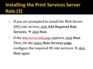 6. If you are prompted to install the Web Server
   (IIS) role service, click Add Required Role
   Services,  click Next.
7. If the Web Server (IIS) page appears, click Next.
   Then, On the Select Role Services page,
   configure the required IIS role services  click
   Next again
 