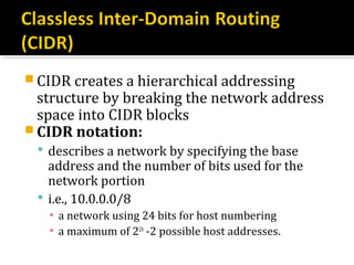  CIDR creates a hierarchical addressing
  structure by breaking the network address
  space into CIDR blocks
 CIDR notation:
  describes a network by specifying the base
   address and the number of bits used for the
   network portion
  i.e., 10.0.0.0/8
   ▪ a network using 24 bits for host numbering
   ▪ a maximum of 224 -2 possible host addresses.
 
