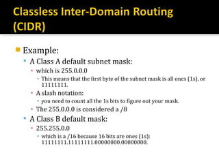  Example:
  A Class A default subnet mask:
   ▪ which is 255.0.0.0
     ▪ This means that the first byte of the subnet mask is all ones (1s), or
       11111111.
   ▪ A slash notation:
     ▪ you need to count all the 1s bits to figure out your mask.
   ▪ The 255.0.0.0 is considered a /8
  A Class B default mask:
   ▪ 255.255.0.0
     ▪ which is a /16 because 16 bits are ones (1s):
       11111111.11111111.00000000.00000000.
 