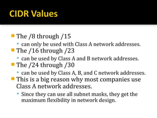  The /8 through /15
   can only be used with Class A network addresses.
 The /16 through /23
   can be used by Class A and B network addresses.
 The /24 through /30
   can be used by Class A, B, and C network addresses.
 This is a big reason why most companies use
 Class A network addresses.
   Since they can use all subnet masks, they get the
   maximum flexibility in network design.
 