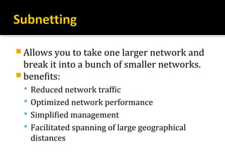  Allows you to take one larger network and
  break it into a bunch of smaller networks.
 benefits:
  Reduced network traffic
  Optimized network performance
  Simplified management
  Facilitated spanning of large geographical
   distances
 