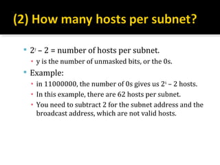  2y – 2 = number of hosts per subnet.
  ▪ y is the number of unmasked bits, or the 0s.
 Example:
  ▪ in 11000000, the number of 0s gives us 26 – 2 hosts.
  ▪ In this example, there are 62 hosts per subnet.
  ▪ You need to subtract 2 for the subnet address and the
    broadcast address, which are not valid hosts.
 