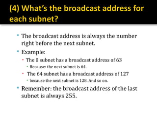  The broadcast address is always the number
  right before the next subnet.
 Example:
  ▪ The 0 subnet has a broadcast address of 63
    ▪ Because: the next subnet is 64.
  ▪ The 64 subnet has a broadcast address of 127
    ▪ because the next subnet is 128. And so on.
 Remember: the broadcast address of the last
 subnet is always 255.
 