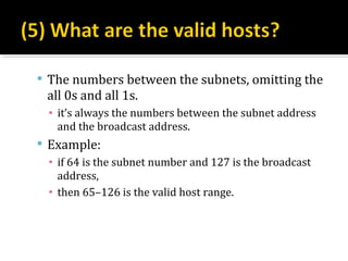  The numbers between the subnets, omitting the
  all 0s and all 1s.
  ▪ it’s always the numbers between the subnet address
    and the broadcast address.
 Example:
  ▪ if 64 is the subnet number and 127 is the broadcast
    address,
  ▪ then 65–126 is the valid host range.
 