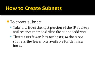  To create subnet:
  Take bits from the host portion of the IP address
   and reserve them to define the subnet address.
  This means fewer bits for hosts, so the more
   subnets, the fewer bits available for defining
   hosts.
 