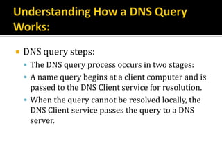   DNS query steps:
     The DNS query process occurs in two stages:
     A name query begins at a client computer and is
      passed to the DNS Client service for resolution.
     When the query cannot be resolved locally, the
      DNS Client service passes the query to a DNS
      server.
 
