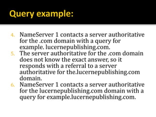 4.   NameServer 1 contacts a server authoritative
     for the .com domain with a query for
     example. lucernepublishing.com.
5.   The server authoritative for the .com domain
     does not know the exact answer, so it
     responds with a referral to a server
     authoritative for the.lucernepublishing.com
     domain.
6.   NameServer 1 contacts a server authoritative
     for the lucernepublishing.com domain with a
     query for example.lucernepublishing.com.
 