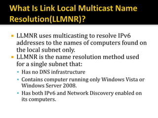    LLMNR uses multicasting to resolve IPv6
    addresses to the names of computers found on
    the local subnet only.
   LLMNR is the name resolution method used
    for a single subnet that:
     Has no DNS infrastructure
     Contains computer running only Windows Vista or
      Windows Server 2008.
     Has both IPv6 and Network Discovery enabled on
      its computers.
 