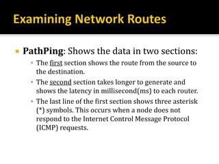    PathPing: Shows the data in two sections:
     ▪ The first section shows the route from the source to
       the destination.
     ▪ The second section takes longer to generate and
       shows the latency in millisecond(ms) to each router.
     ▪ The last line of the first section shows three asterisk
       (*) symbols. This occurs when a node does not
       respond to the Internet Control Message Protocol
       (ICMP) requests.
 