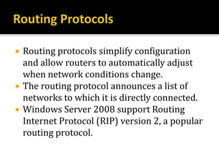    Routing protocols simplify configuration
    and allow routers to automatically adjust
    when network conditions change.
   The routing protocol announces a list of
    networks to which it is directly connected.
   Windows Server 2008 support Routing
    Internet Protocol (RIP) version 2, a popular
    routing protocol.
 