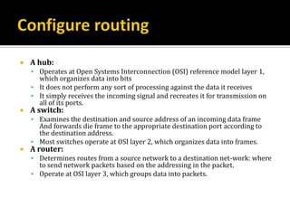    A hub:
     Operates at Open Systems Interconnection (OSI) reference model layer 1,
      which organizes data into bits
     It does not perform any sort of processing against the data it receives
     It simply receives the incoming signal and recreates it for transmission on
      all of its ports.
   A switch:
     Examines the destination and source address of an incoming data frame
      And forwards die frame to the appropriate destination port according to
      the destination address.
     Most switches operate at OSI layer 2, which organizes data into frames.
   A router:
     Determines routes from a source network to a destination net-work: where
      to send network packets based on the addressing in the packet.
     Operate at OSI layer 3, which groups data into packets.
 