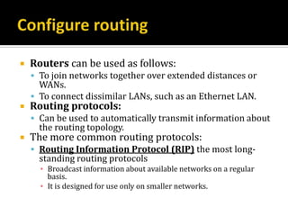    Routers can be used as follows:
     To join networks together over extended distances or
      WANs.
     To connect dissimilar LANs, such as an Ethernet LAN.
   Routing protocols:
     Can be used to automatically transmit information about
      the routing topology.
   The more common routing protocols:
     Routing Information Protocol (RIP) the most long-
      standing routing protocols
      ▪ Broadcast information about available networks on a regular
        basis.
      ▪ It is designed for use only on smaller networks.
 