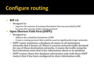    RIP v2:
     Designed to:
      ▪ Improve the amount of routing information that was provided by RIP.
      ▪ Increase the security of the routing protocol.
   Open Shortest Path First (OSPF):
     Designed to:
      ▪ Address the scalability limitations of RIP.
      ▪ Create a routing protocol that could be used on significantly larger networks.
     OSPF router maintains a database of routes to all destination
      networks that it knows of; When it receives network traffic destined
      for one of these destination networks, it routes the traffic using the
      best (shortest) route that it has information about in its database.
     OSPF routers share this database information only with those OSPF
      routers that it has been configured to share information with.
 