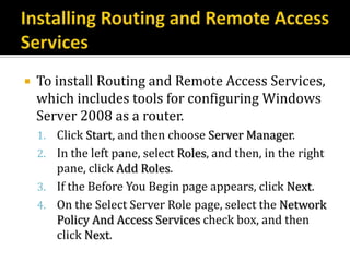    To install Routing and Remote Access Services,
    which includes tools for configuring Windows
    Server 2008 as a router.
    1. Click Start, and then choose Server Manager.
    2. In the left pane, select Roles, and then, in the right
       pane, click Add Roles.
    3. If the Before You Begin page appears, click Next.
    4. On the Select Server Role page, select the Network
       Policy And Access Services check box, and then
       click Next.
 