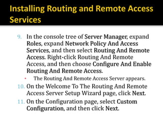 9. In the console tree of Server Manager, expand
   Roles, expand Network Policy And Access
   Services, and then select Routing And Remote
   Access. Right-click Routing And Remote
   Access, and then choose Configure And Enable
   Routing And Remote Access.
   ▪ The Routing And Remote Access Server appears.
10. On the Welcome To The Routing And Remote
    Access Server Setup Wizard page, click Next.
11. On the Configuration page, select Custom
    Configuration, and then click Next.
 