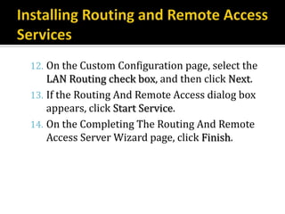 12. On the Custom Configuration page, select the
    LAN Routing check box, and then click Next.
13. If the Routing And Remote Access dialog box
    appears, click Start Service.
14. On the Completing The Routing And Remote
    Access Server Wizard page, click Finish.
 
