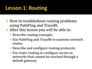    How to troubleshoot routing problems
    using PathPing and TraceRt.
   After this lesson you will be able to:
     Describe routing concepts.
     Use PathPing and TraceRt to examine network
      routes.
     Describe and configure routing protocols.
     Use static routing to configure access to
      networks that cannot be reached through a
      default gateway.
 