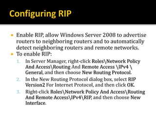    Enable RIP, allow Windows Server 2008 to advertise
    routers to neighboring routers and to automatically
    detect neighboring routers and remote networks.
   To enable RIP:
    1.   In Server Manager, right-click RolesNetwork Policy
         And AccessRouting And Remote Access IPv4 
         General, and then choose New Routing Protocol.
    2.   In the New Routing Protocol dialog box, select RIP
         Version2 For Internet Protocol, and then click OK.
    3.   Right-click RolesNetwork Policy And AccessRouting
         And Remote AccessIPv4RIP, and then choose New
         Interface.
 