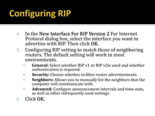 4.       In the New Interface For RIP Version 2 For Internet
         Protocol dialog box, select the interface you want to
         advertise with RIP. Then click OK.
5.       Configuring RIP setting to match those of neighboring
         routers. The default setting will work in most
         environments.
     ▪      General: Select whether RIP v1 or RIP v2is used and whether
            authentication is required.
     ▪      Security: Choose whether to filter router advertisements.
     ▪      Neighbors: Allows you to manually list the neighbors that the
            computer will communicate with.
     ▪      Advanced: Configure announcement intervals and time-outs,
            as well as other infrequently used settings.
6.       Click OK.
 