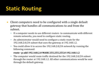    Client computers need to be configured with a single default
    gateway that handles all communications to and from the
    subnet.
     If a computer needs to use different routers to communicate with different
      remote networks, you need to configure static routing.
     An administrator would need to configure a static route for the
      192.168.2.0/24 subnet that uses the gateway at 192.168.1.2.
     You could allow it to access the 192.168.2.0/24 network by running the
      following command:
      route –p add 192.168.2.0 MASK 255.255.255.0 192.168.1.2
     The computer would route traffic destined for the 192.168.2.0/24 subnet
      through the router at 192.168.1.2. All other communications would be sent
      through the default gateway.
 