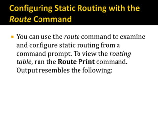    You can use the route command to examine
    and configure static routing from a
    command prompt. To view the routing
    table, run the Route Print command.
    Output resembles the following:
 