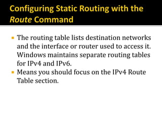    The routing table lists destination networks
    and the interface or router used to access it.
    Windows maintains separate routing tables
    for IPv4 and IPv6.
   Means you should focus on the IPv4 Route
    Table section.
 
