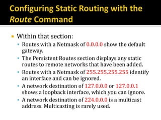    Within that section:
     Routes with a Netmask of 0.0.0.0 show the default
        gateway.
       The Persistent Routes section displays any static
        routes to remote networks that have been added.
       Routes with a Netmask of 255.255.255.255 identify
        an interface and can be ignored.
       A network destination of 127.0.0.0 or 127.0.0.1
        shows a loopback interface, which you can ignore.
       A network destination of 224.0.0.0 is a multicast
        address. Multicasting is rarely used.
 