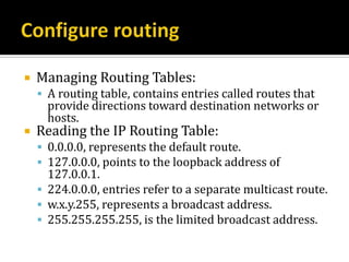   Managing Routing Tables:
     A routing table, contains entries called routes that
      provide directions toward destination networks or
      hosts.
   Reading the IP Routing Table:
     0.0.0.0, represents the default route.
     127.0.0.0, points to the loopback address of
      127.0.0.1.
     224.0.0.0, entries refer to a separate multicast route.
     w.x.y.255, represents a broadcast address.
     255.255.255.255, is the limited broadcast address.
 