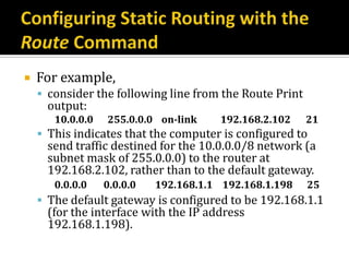    For example,
     consider the following line from the Route Print
     output:
       10.0.0.0   255.0.0.0 on-link    192.168.2.102     21
     This indicates that the computer is configured to
     send traffic destined for the 10.0.0.0/8 network (a
     subnet mask of 255.0.0.0) to the router at
     192.168.2.102, rather than to the default gateway.
       0.0.0.0    0.0.0.0   192.168.1.1 192.168.1.198    25
     The default gateway is configured to be 192.168.1.1
     (for the interface with the IP address
     192.168.1.198).
 