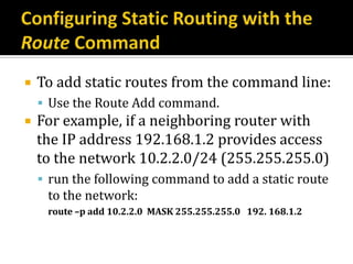    To add static routes from the command line:
     Use the Route Add command.
   For example, if a neighboring router with
    the IP address 192.168.1.2 provides access
    to the network 10.2.2.0/24 (255.255.255.0)
     run the following command to add a static route
     to the network:
     route –p add 10.2.2.0 MASK 255.255.255.0 192. 168.1.2
 