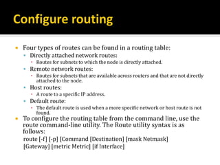    Four types of routes can be found in a routing table:
     Directly attached network routes:
      ▪ Routes for subnets to which the node is directly attached.
     Remote network routes:
      ▪ Routes for subnets that are available across routers and that are not directly
        attached to the node.
     Host routes:
      ▪ A route to a specific IP address.
     Default route:
      ▪ The default route is used when a more specific network or host route is not
        found.
   To configure the routing table from the command line, use the
    route command-line utility. The Route utility syntax is as
    follows:
    route [-f] [-p] [Command [Destination] [mask Netmask]
    [Gateway] [metric Metric] [if Interface]
 