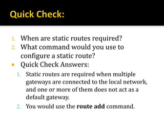 1.    When are static routes required?
2.    What command would you use to
      configure a static route?
     Quick Check Answers:
     1. Static routes are required when multiple
        gateways are connected to the local network,
        and one or more of them does not act as a
        default gateway.
     2. You would use the route add command.
 