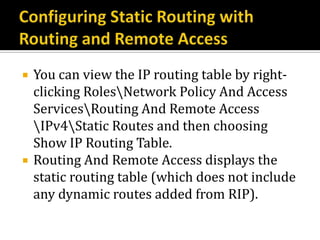    You can view the IP routing table by right-
    clicking RolesNetwork Policy And Access
    ServicesRouting And Remote Access
    IPv4Static Routes and then choosing
    Show IP Routing Table.
   Routing And Remote Access displays the
    static routing table (which does not include
    any dynamic routes added from RIP).
 