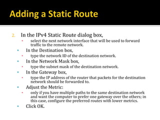 2.       In the IPv4 Static Route dialog box,
         ▪     select the next network interface that will be used to forward
               traffic to the remote network.
            In the Destination box,
         ▪     type the network ID of the destination network.
            In the Network Mask box,
         ▪     type the subnet mask of the destination network.
            In the Gateway box,
         ▪     type the IP address of the router that packets for the destination
               network should be forwarded to.
            Adjust the Metric:
         ▪     only if you have multiple paths to the same destination network
               and want the computer to prefer one gateway over the others; in
               this case, configure the preferred routes with lower metrics.
            Click OK.
 