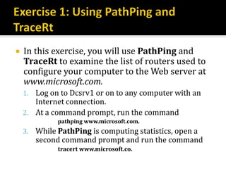   In this exercise, you will use PathPing and
    TraceRt to examine the list of routers used to
    configure your computer to the Web server at
    www.microsoft.com.
    1. Log on to Dcsrv1 or on to any computer with an
       Internet connection.
    2. At a command prompt, run the command
             pathping www.microsoft.com.
    3. While PathPing is computing statistics, open a
       second command prompt and run the command
             tracert www.microsoft.co.
 