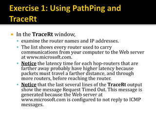    In the TraceRt window,
     examine the router names and IP addresses.
     The list shows every router used to carry
      communications from your computer to the Web server
      at www.microsoft.com.
     Notice the latency time for each hop-routers that are
      farther away probably have higher latency because
      packets must travel a farther distance, and through
      more routers, before reaching the router.
     Notice that the last several lines of the TraceRt output
      show the message Request Timed Out. This message is
      generated because the Web server at
      www.microsoft.com is configured to not reply to ICMP
      messages.
 