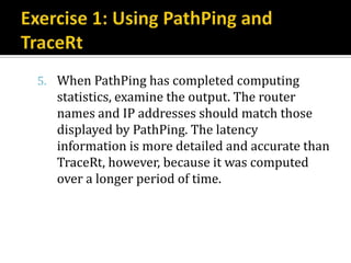 5. When PathPing has completed computing
   statistics, examine the output. The router
   names and IP addresses should match those
   displayed by PathPing. The latency
   information is more detailed and accurate than
   TraceRt, however, because it was computed
   over a longer period of time.
 
