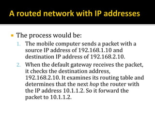    The process would be:
    1. The mobile computer sends a packet with a
       source IP address of 192.168.1.10 and
       destination IP address of 192.168.2.10.
    2. When the default gateway receives the packet,
       it checks the destination address,
       192.168.2.10. It examines its routing table and
       determines that the next hop the router with
       the IP address 10.1.1.2. So it forward the
       packet to 10.1.1.2.
 