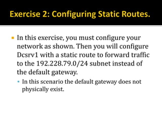    In this exercise, you must configure your
    network as shown. Then you will configure
    Dcsrv1 with a static route to forward traffic
    to the 192.228.79.0/24 subnet instead of
    the default gateway.
     In this scenario the default gateway does not
     physically exist.
 