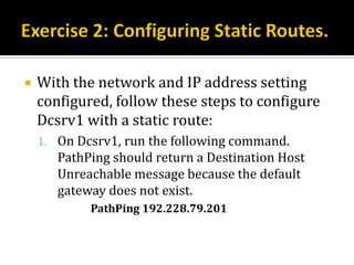    With the network and IP address setting
    configured, follow these steps to configure
    Dcsrv1 with a static route:
    1. On Dcsrv1, run the following command.
       PathPing should return a Destination Host
       Unreachable message because the default
       gateway does not exist.
            PathPing 192.228.79.201
 
