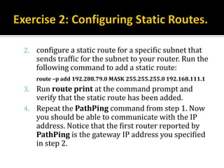 2. configure a static route for a specific subnet that
   sends traffic for the subnet to your router. Run the
   following command to add a static route:
   route –p add 192.288.79.0 MASK 255.255.255.0 192.168.111.1
3. Run route print at the command prompt and
   verify that the static route has been added.
4. Repeat the PathPing command from step 1. Now
   you should be able to communicate with the IP
   address. Notice that the first router reported by
   PathPing is the gateway IP address you specified
   in step 2.
 