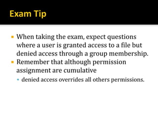    When taking the exam, expect questions
    where a user is granted access to a file but
    denied access through a group membership.
   Remember that although permission
    assignment are cumulative
     denied access overrides all others permissions.
 
