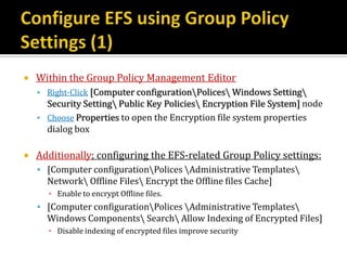    Within the Group Policy Management Editor
     Right-Click [Computer configurationPolices Windows Setting
      Security Setting Public Key Policies Encryption File System] node
     Choose Properties to open the Encryption file system properties
      dialog box

   Additionally; configuring the EFS-related Group Policy settings:
     [Computer configurationPolices Administrative Templates
      Network Offline Files Encrypt the Offline files Cache]
      ▪ Enable to encrypt Offline files.
     [Computer configurationPolices Administrative Templates
      Windows Components Search Allow Indexing of Encrypted Files]
      ▪ Disable indexing of encrypted files improve security
 